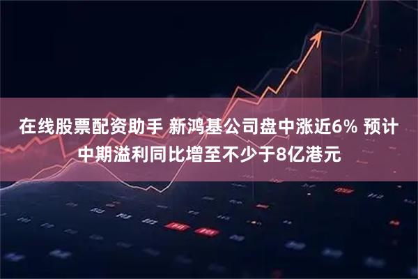 在线股票配资助手 新鸿基公司盘中涨近6% 预计中期溢利同比增至不少于8亿港元