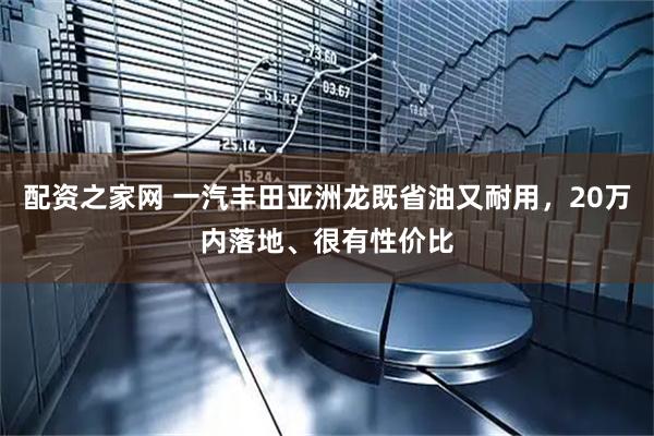 配资之家网 一汽丰田亚洲龙既省油又耐用，20万内落地、很有性价比
