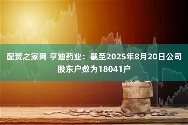 配资之家网 亨迪药业：截至2025年8月20日公司股东户数为18041户