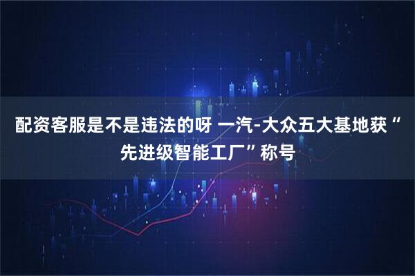 配资客服是不是违法的呀 一汽-大众五大基地获“先进级智能工厂”称号
