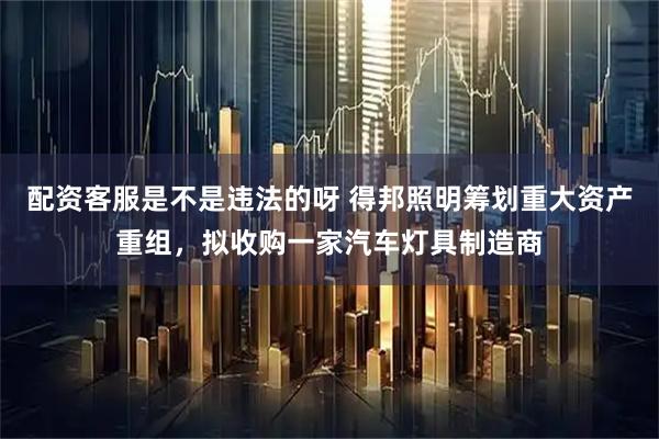 配资客服是不是违法的呀 得邦照明筹划重大资产重组，拟收购一家汽车灯具制造商