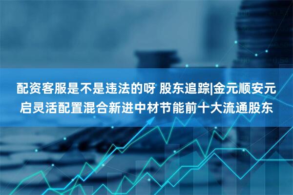 配资客服是不是违法的呀 股东追踪|金元顺安元启灵活配置混合新进中材节能前十大流通股东