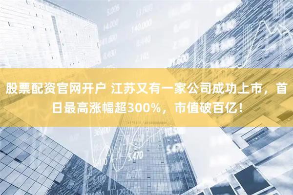 股票配资官网开户 江苏又有一家公司成功上市，首日最高涨幅超300%，市值破百亿！