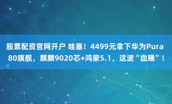 股票配资官网开户 哇塞！4499元拿下华为Pura 80旗舰，麒麟9020芯+鸿蒙5.1，这波“血赚”！