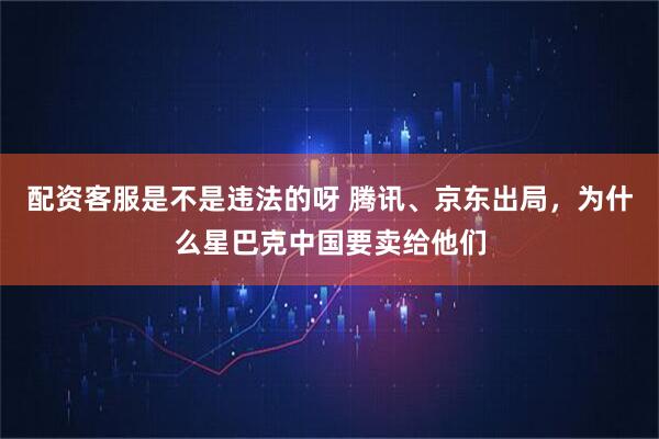 配资客服是不是违法的呀 腾讯、京东出局，为什么星巴克中国要卖给他们
