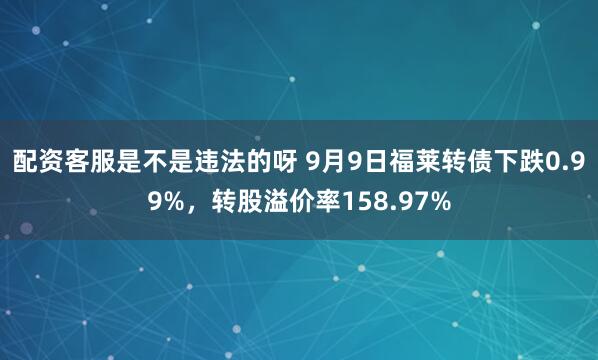 配资客服是不是违法的呀 9月9日福莱转债下跌0.99%，转股溢价率158.97%