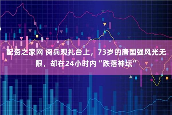 配资之家网 阅兵观礼台上，73岁的唐国强风光无限，却在24小时内“跌落神坛”