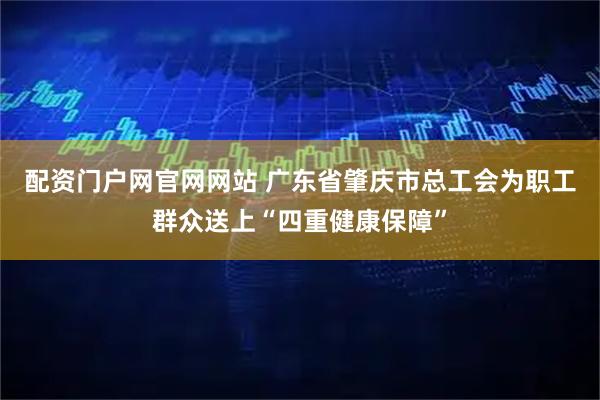 配资门户网官网网站 广东省肇庆市总工会为职工群众送上“四重健康保障”