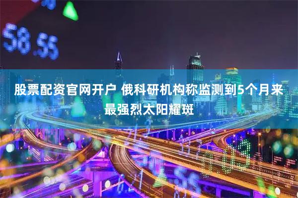股票配资官网开户 俄科研机构称监测到5个月来最强烈太阳耀斑