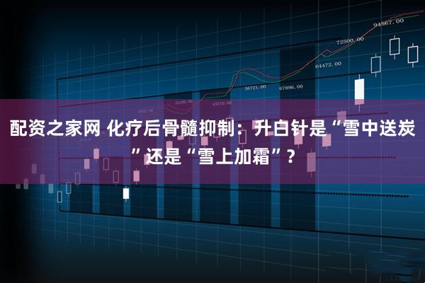 配资之家网 化疗后骨髓抑制：升白针是“雪中送炭”还是“雪上加霜”？