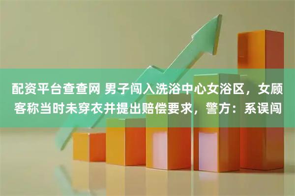 配资平台查查网 男子闯入洗浴中心女浴区，女顾客称当时未穿衣并提出赔偿要求，警方：系误闯