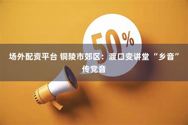 场外配资平台 铜陵市郊区：渡口变讲堂 “乡音”传党音