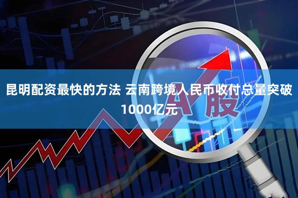 昆明配资最快的方法 云南跨境人民币收付总量突破1000亿元