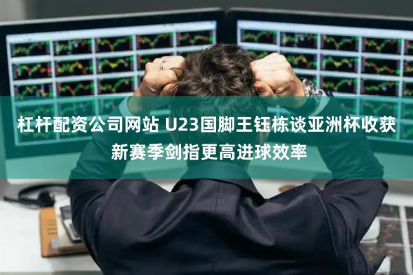 杠杆配资公司网站 U23国脚王钰栋谈亚洲杯收获 新赛季剑指更高进球效率