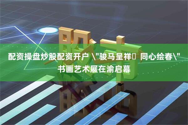 配资操盘炒股配资开户 ＂骏马呈祥・同心绘春＂书画艺术展在渝启幕