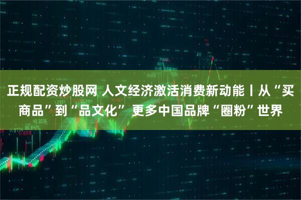正规配资炒股网 人文经济激活消费新动能丨从“买商品”到“品文化” 更多中国品牌“圈粉”世界