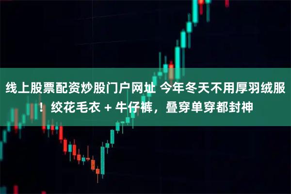 线上股票配资炒股门户网址 今年冬天不用厚羽绒服！绞花毛衣 + 牛仔裤，叠穿单穿都封神
