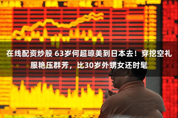 在线配资炒股 63岁何超琼美到日本去！穿挖空礼服艳压群芳，比30岁外甥女还时髦