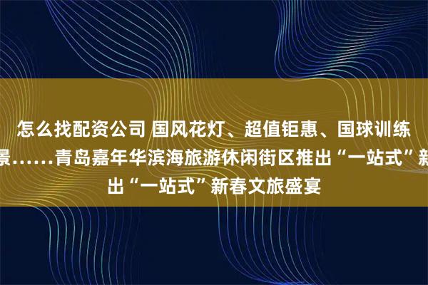 怎么找配资公司 国风花灯、超值钜惠、国球训练营、网红场景……青岛嘉年华滨海旅游休闲街区推出“一站式”新春文旅盛宴
