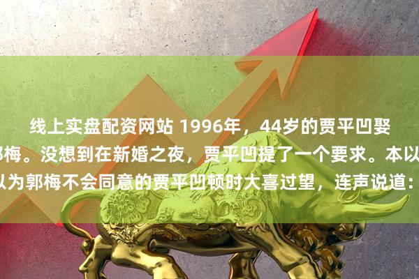 线上实盘配资网站 1996年，44岁的贾平凹娶了小自己17岁的女护士郭梅。没想到在新婚之夜，贾平凹提了一个要求。本以为郭梅不会同意的贾平凹顿时大喜过望，连声说道：“得妻如此，夫复何求！”