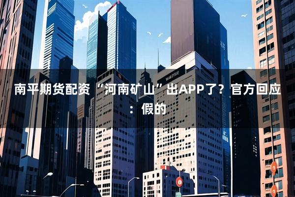 南平期货配资 “河南矿山”出APP了？官方回应：假的