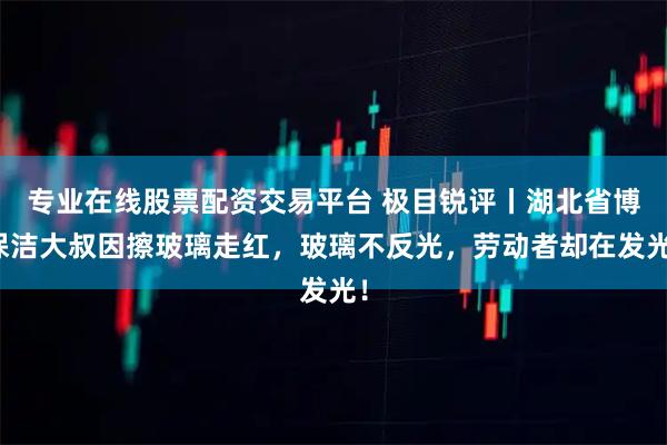 专业在线股票配资交易平台 极目锐评丨湖北省博保洁大叔因擦玻璃走红，玻璃不反光，劳动者却在发光！