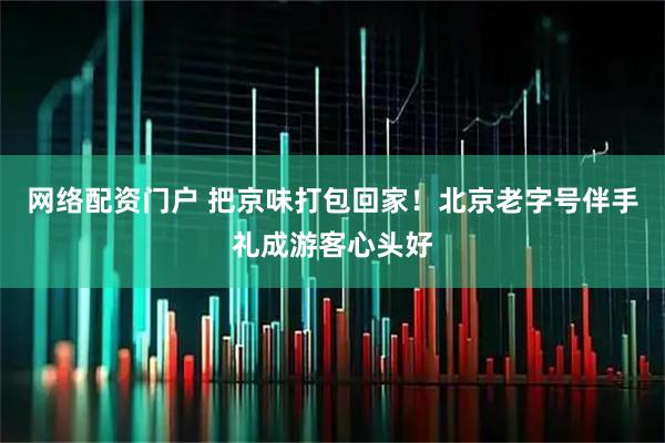 网络配资门户 把京味打包回家！北京老字号伴手礼成游客心头好
