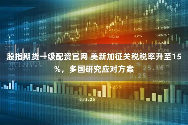 股指期货一级配资官网 美新加征关税税率升至15%，多国研究应对方案