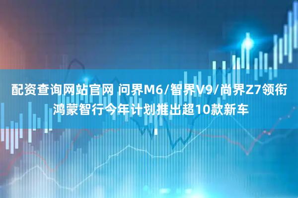 配资查询网站官网 问界M6/智界V9/尚界Z7领衔 鸿蒙智行今年计划推出超10款新车