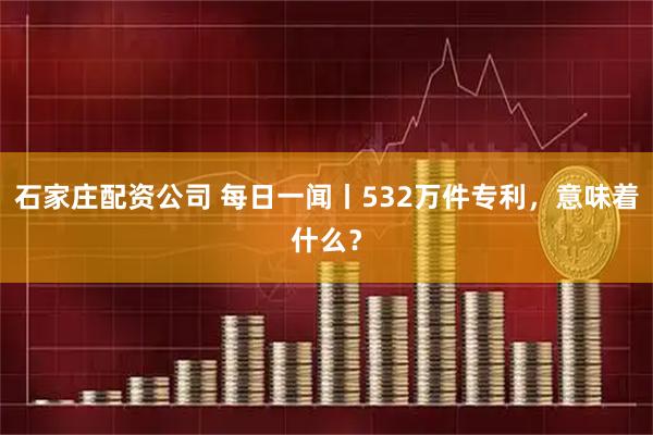 石家庄配资公司 每日一闻丨532万件专利，意味着什么？