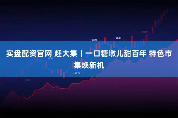 实盘配资官网 赶大集丨一口糖墩儿甜百年 特色市集焕新机