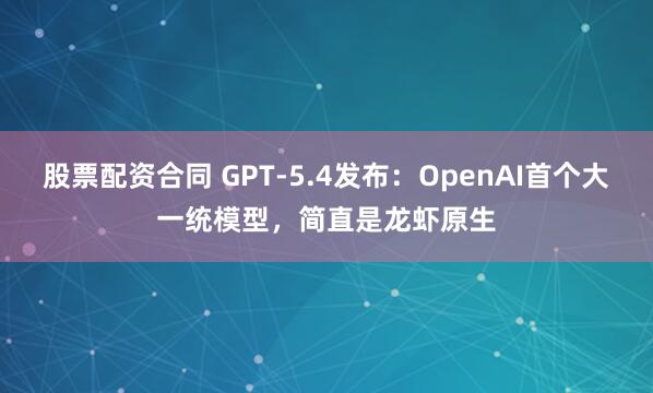 股票配资合同 GPT-5.4发布：OpenAI首个大一统模型，简直是龙虾原生