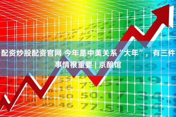 配资炒股配资官网 今年是中美关系“大年”，有三件事情很重要 | 京酿馆