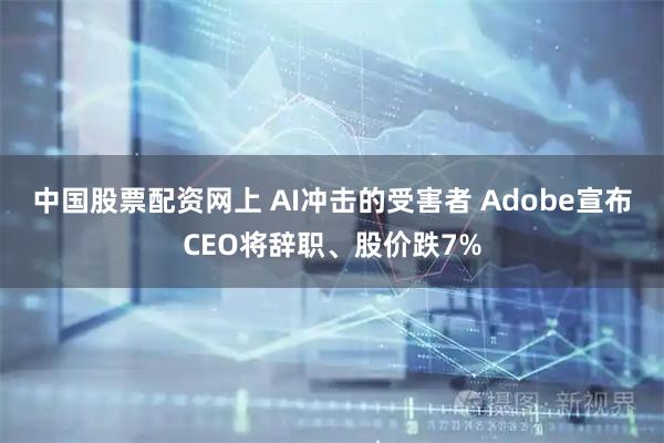 中国股票配资网上 AI冲击的受害者 Adobe宣布CEO将辞职、股价跌7%