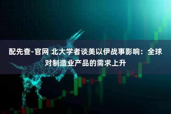 配先查-官网 北大学者谈美以伊战事影响：全球对制造业产品的需求上升