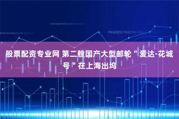 股票配资专业网 第二艘国产大型邮轮＂爱达·花城号＂在上海出坞