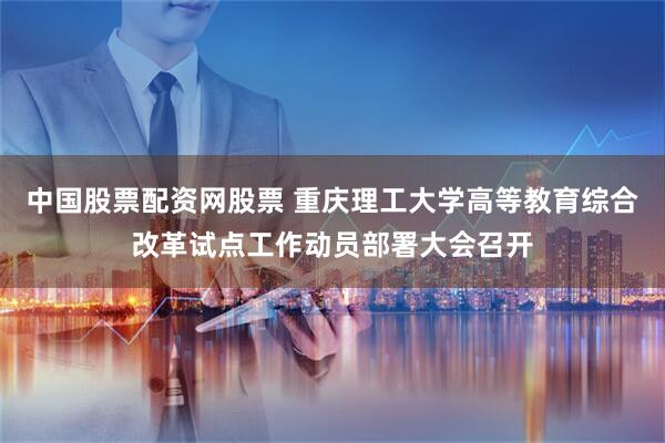 中国股票配资网股票 重庆理工大学高等教育综合改革试点工作动员部署大会召开